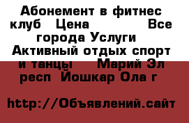 Абонемент в фитнес клуб › Цена ­ 23 000 - Все города Услуги » Активный отдых,спорт и танцы   . Марий Эл респ.,Йошкар-Ола г.